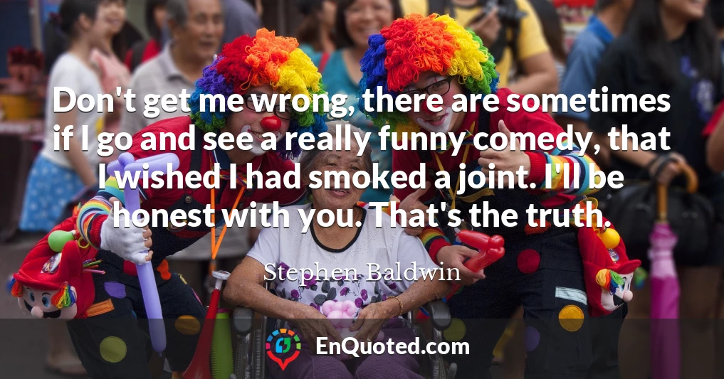 Don't get me wrong, there are sometimes if I go and see a really funny comedy, that I wished I had smoked a joint. I'll be honest with you. That's the truth.