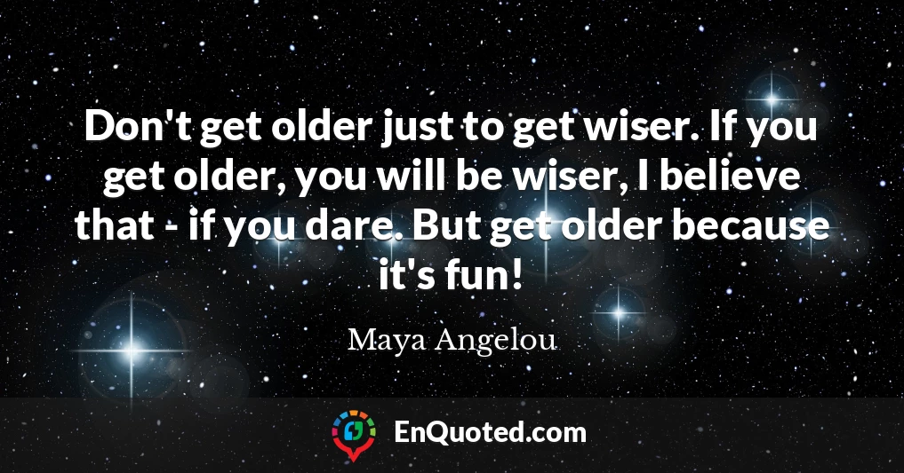 Don't get older just to get wiser. If you get older, you will be wiser, I believe that - if you dare. But get older because it's fun!