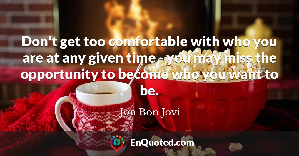Don't get too comfortable with who you are at any given time - you may miss the opportunity to become who you want to be.