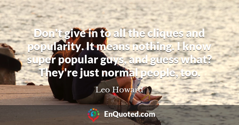 Don't give in to all the cliques and popularity. It means nothing. I know super popular guys, and guess what? They're just normal people, too.