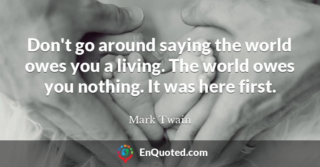 Don't go around saying the world owes you a living. The world owes you nothing. It was here first.