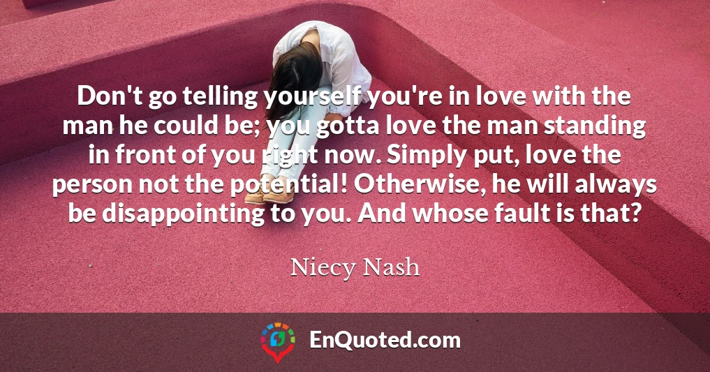 Don't go telling yourself you're in love with the man he could be; you gotta love the man standing in front of you right now. Simply put, love the person not the potential! Otherwise, he will always be disappointing to you. And whose fault is that?