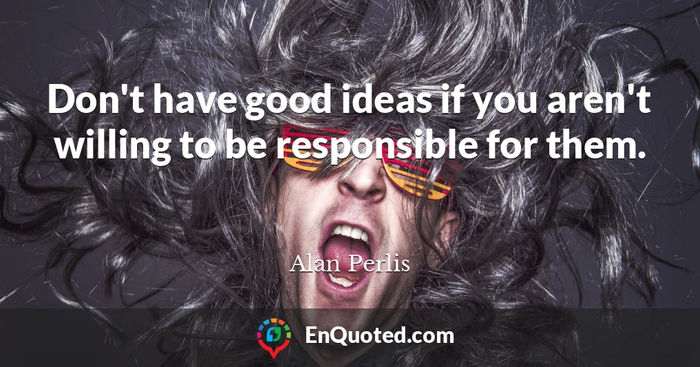 Don't have good ideas if you aren't willing to be responsible for them.