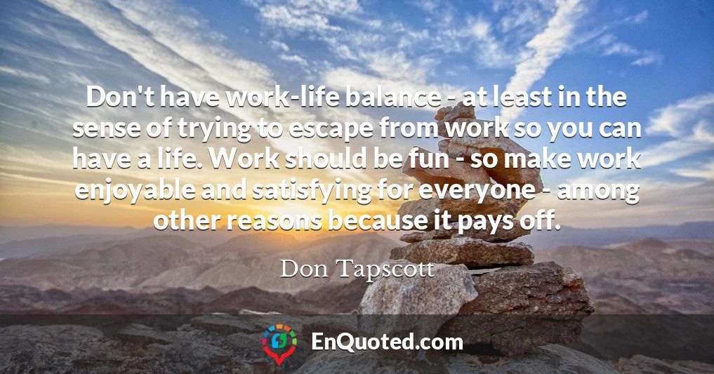 Don't have work-life balance - at least in the sense of trying to escape from work so you can have a life. Work should be fun - so make work enjoyable and satisfying for everyone - among other reasons because it pays off.