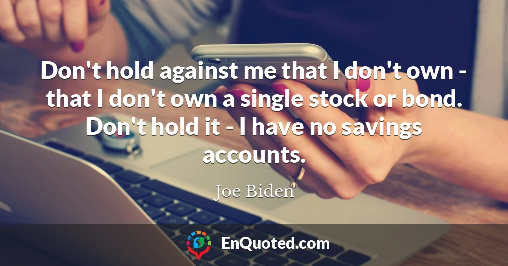 Don't hold against me that I don't own - that I don't own a single stock or bond. Don't hold it - I have no savings accounts.