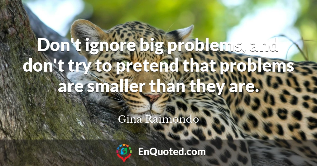 Don't ignore big problems, and don't try to pretend that problems are smaller than they are.