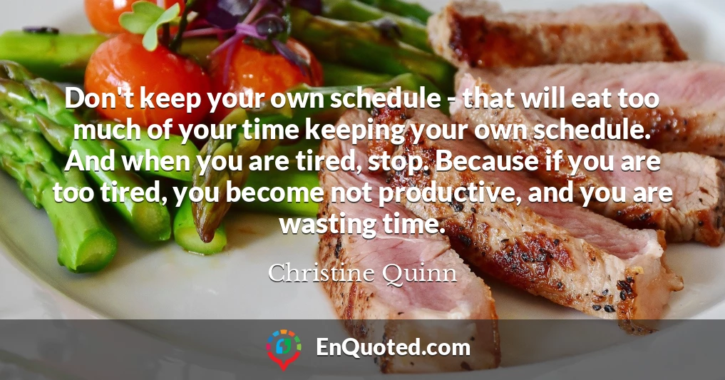 Don't keep your own schedule - that will eat too much of your time keeping your own schedule. And when you are tired, stop. Because if you are too tired, you become not productive, and you are wasting time.