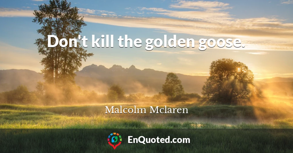 Don't kill the golden goose.
