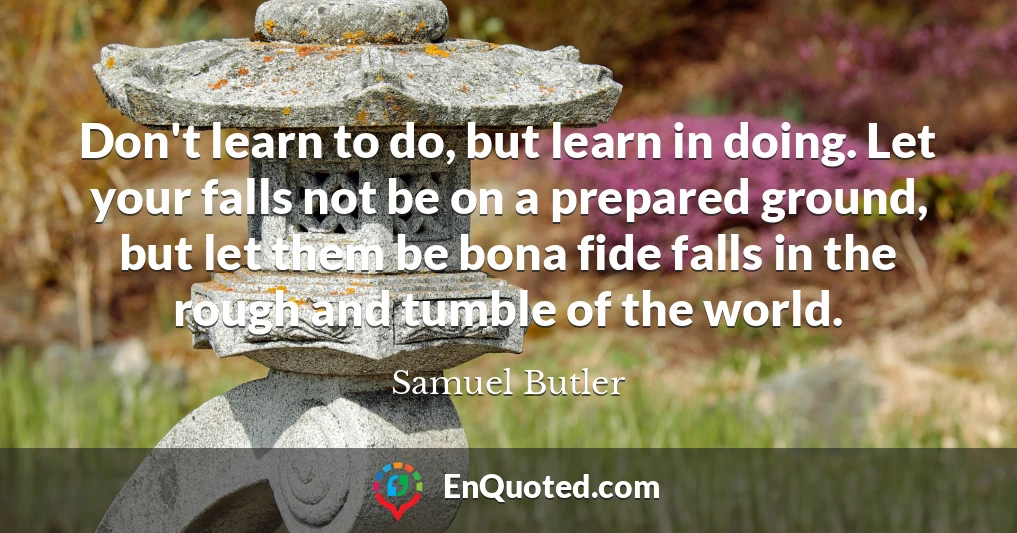 Don't learn to do, but learn in doing. Let your falls not be on a prepared ground, but let them be bona fide falls in the rough and tumble of the world.