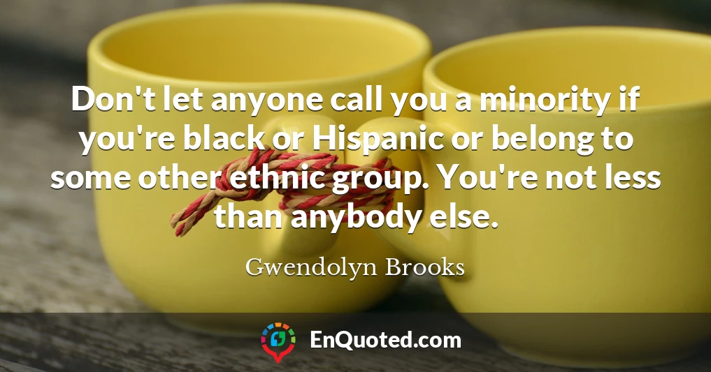 Don't let anyone call you a minority if you're black or Hispanic or belong to some other ethnic group. You're not less than anybody else.