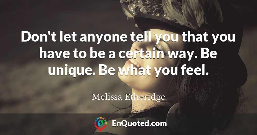 Don't let anyone tell you that you have to be a certain way. Be unique. Be what you feel.