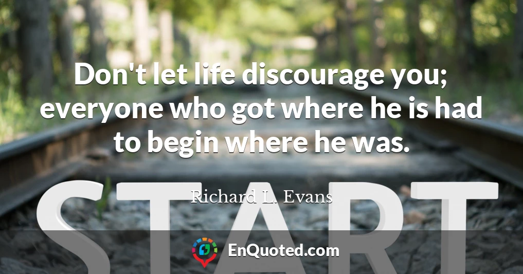 Don't let life discourage you; everyone who got where he is had to begin where he was.