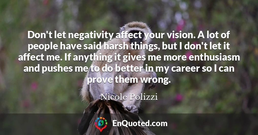 Don't let negativity affect your vision. A lot of people have said harsh things, but I don't let it affect me. If anything it gives me more enthusiasm and pushes me to do better in my career so I can prove them wrong.