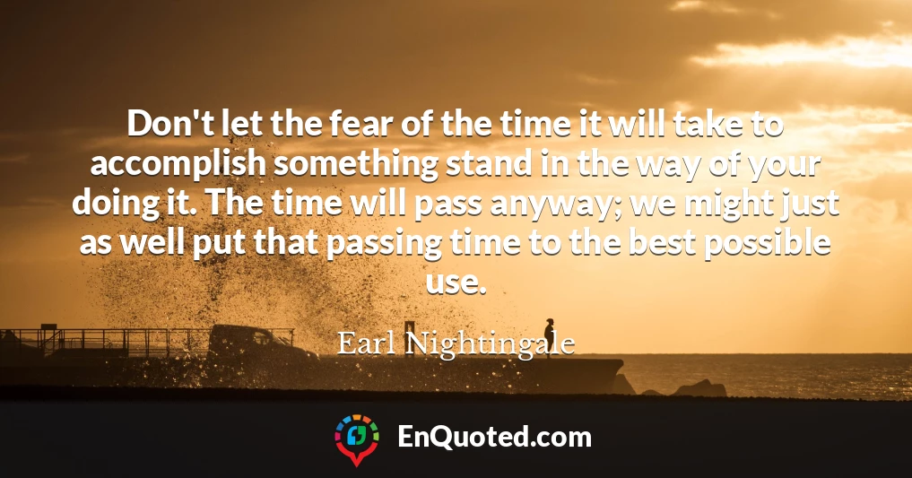 Don't let the fear of the time it will take to accomplish something stand in the way of your doing it. The time will pass anyway; we might just as well put that passing time to the best possible use.