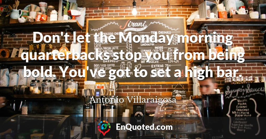 Don't let the Monday morning quarterbacks stop you from being bold. You've got to set a high bar.