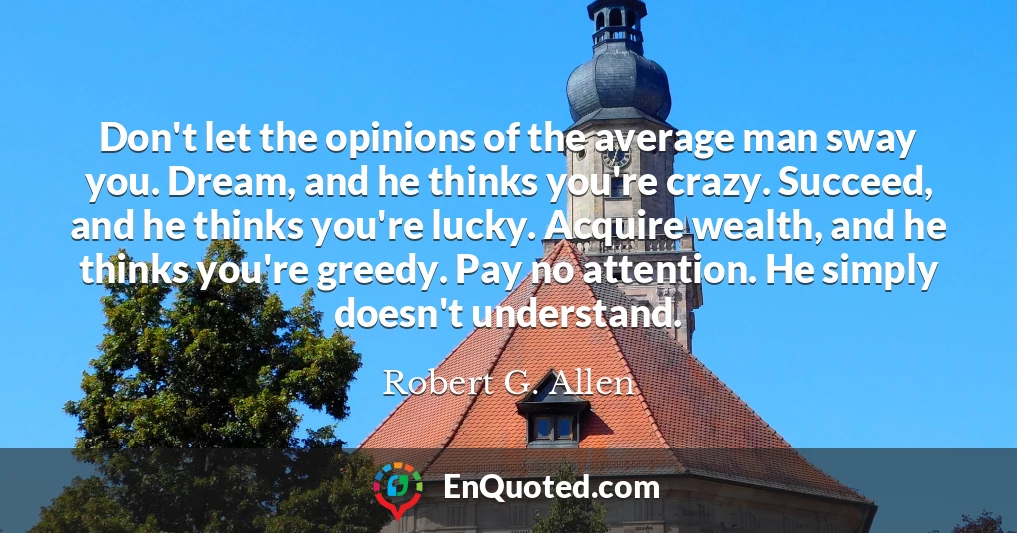 Don't let the opinions of the average man sway you. Dream, and he thinks you're crazy. Succeed, and he thinks you're lucky. Acquire wealth, and he thinks you're greedy. Pay no attention. He simply doesn't understand.