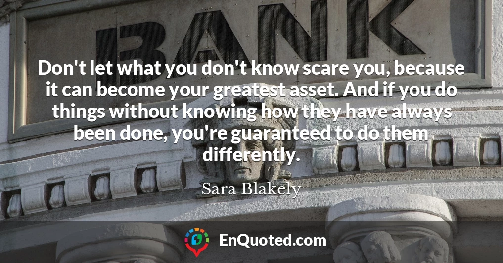 Don't let what you don't know scare you, because it can become your greatest asset. And if you do things without knowing how they have always been done, you're guaranteed to do them differently.