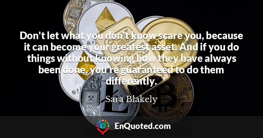 Don't let what you don't know scare you, because it can become your greatest asset. And if you do things without knowing how they have always been done, you're guaranteed to do them differently.