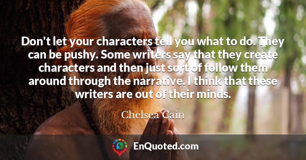 Don't let your characters tell you what to do. They can be pushy. Some writers say that they create characters and then just sort of follow them around through the narrative. I think that these writers are out of their minds.