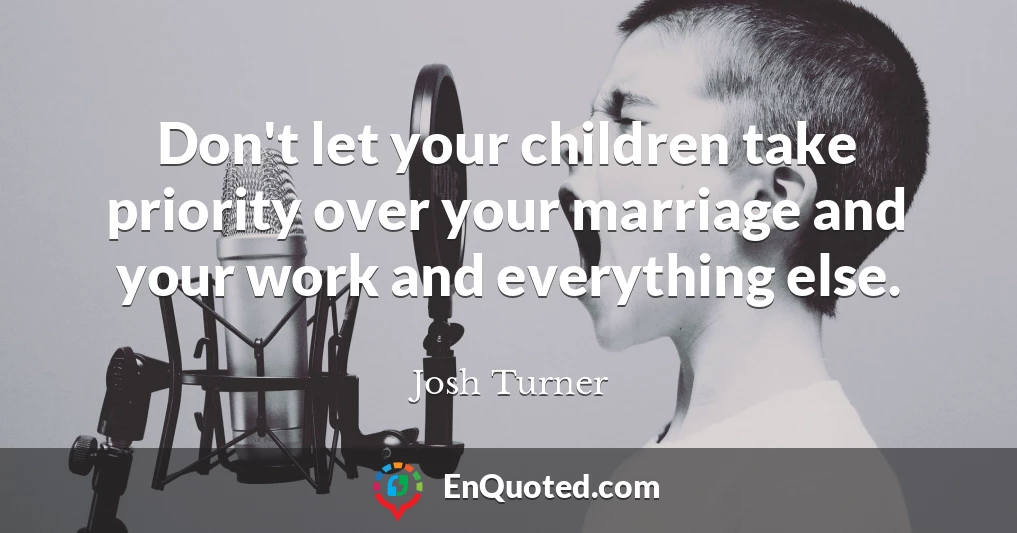 Don't let your children take priority over your marriage and your work and everything else.