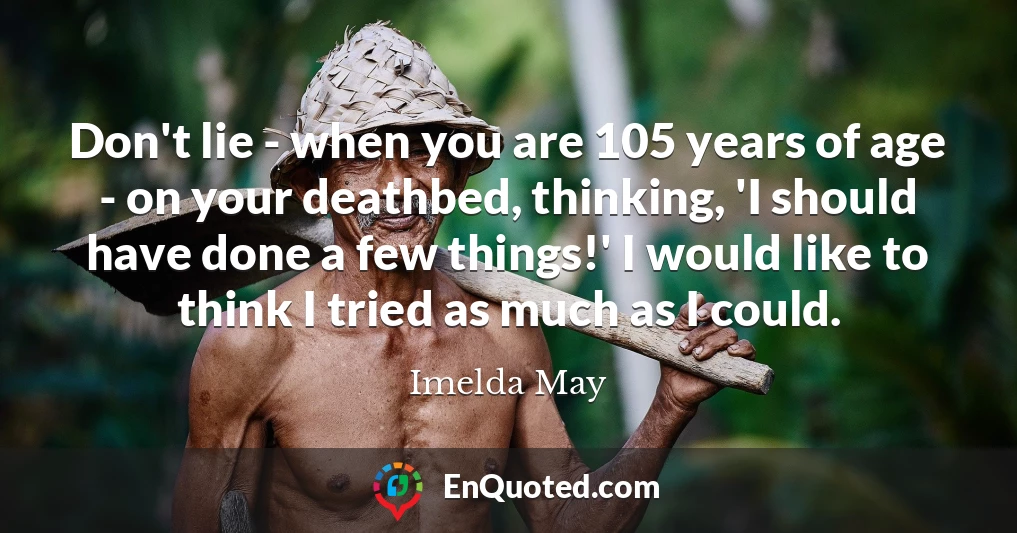 Don't lie - when you are 105 years of age - on your deathbed, thinking, 'I should have done a few things!' I would like to think I tried as much as I could.