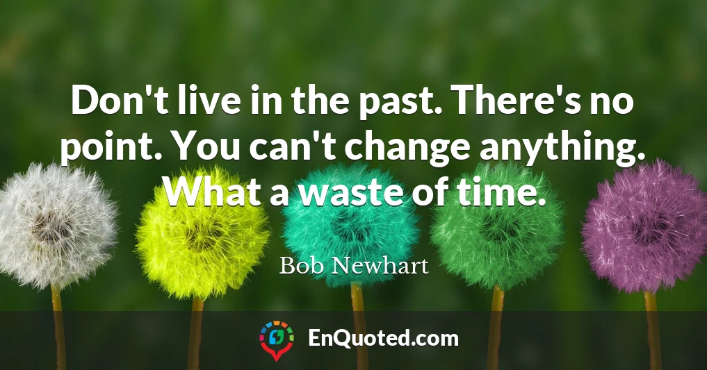 Don't live in the past. There's no point. You can't change anything. What a waste of time.