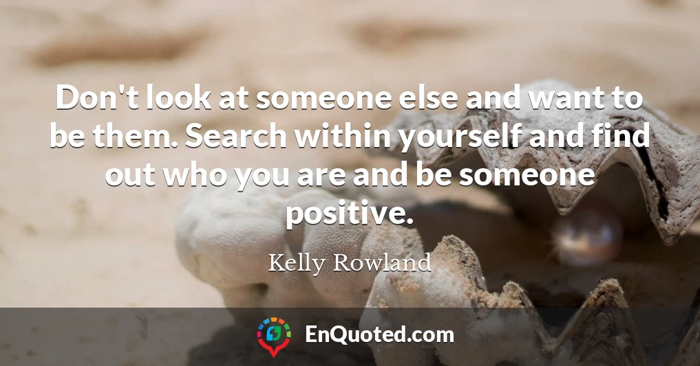 Don't look at someone else and want to be them. Search within yourself and find out who you are and be someone positive.