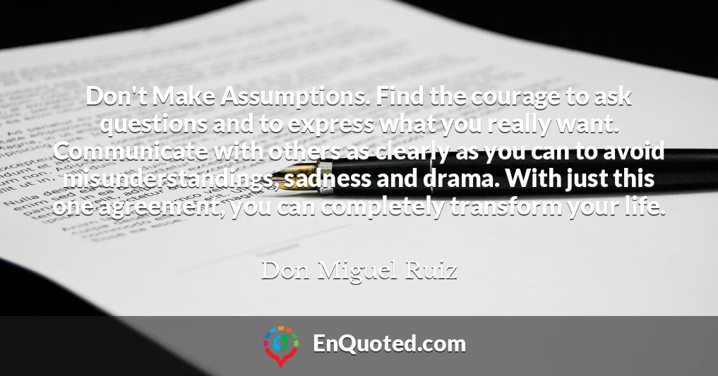 Don't Make Assumptions. Find the courage to ask questions and to express what you really want. Communicate with others as clearly as you can to avoid misunderstandings, sadness and drama. With just this one agreement, you can completely transform your life.