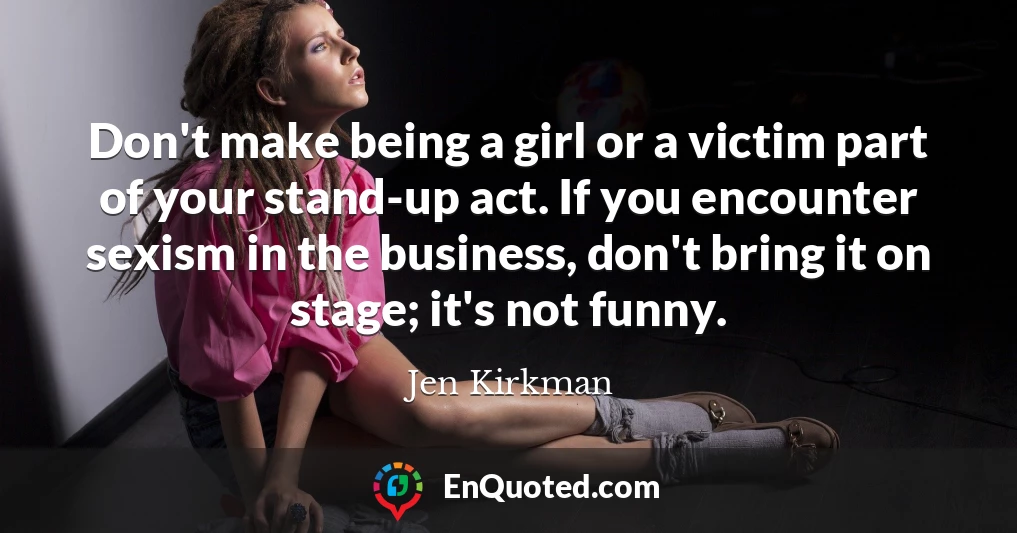 Don't make being a girl or a victim part of your stand-up act. If you encounter sexism in the business, don't bring it on stage; it's not funny.