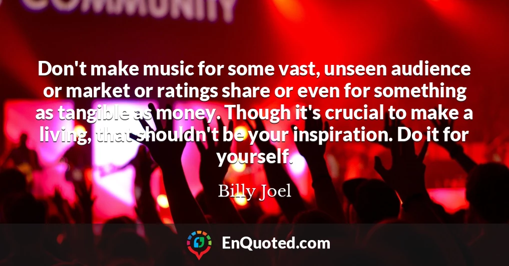 Don't make music for some vast, unseen audience or market or ratings share or even for something as tangible as money. Though it's crucial to make a living, that shouldn't be your inspiration. Do it for yourself.
