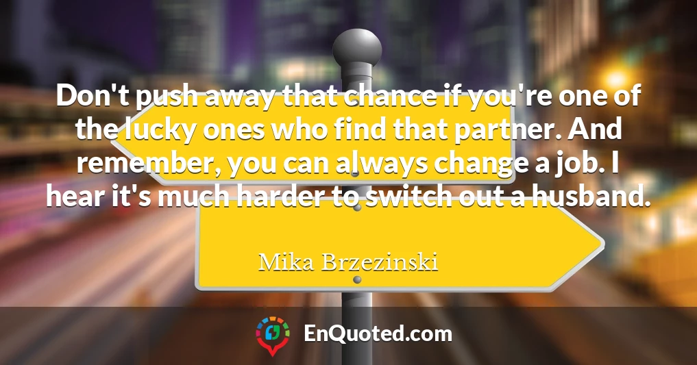 Don't push away that chance if you're one of the lucky ones who find that partner. And remember, you can always change a job. I hear it's much harder to switch out a husband.