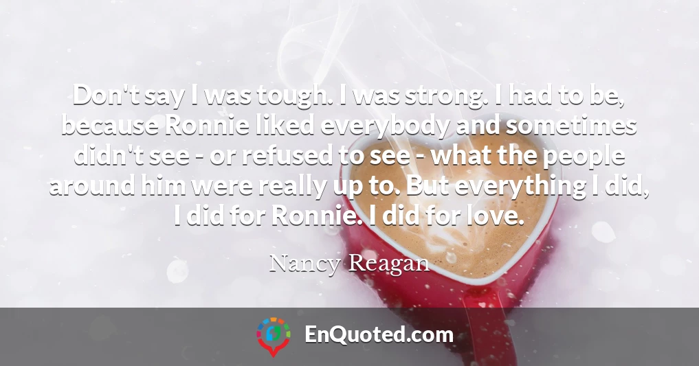 Don't say I was tough. I was strong. I had to be, because Ronnie liked everybody and sometimes didn't see - or refused to see - what the people around him were really up to. But everything I did, I did for Ronnie. I did for love.