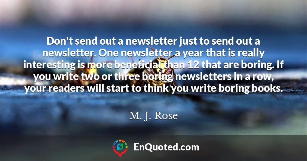 Don't send out a newsletter just to send out a newsletter. One newsletter a year that is really interesting is more beneficial than 12 that are boring. If you write two or three boring newsletters in a row, your readers will start to think you write boring books.