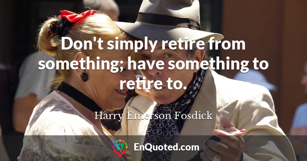 Don't simply retire from something; have something to retire to.