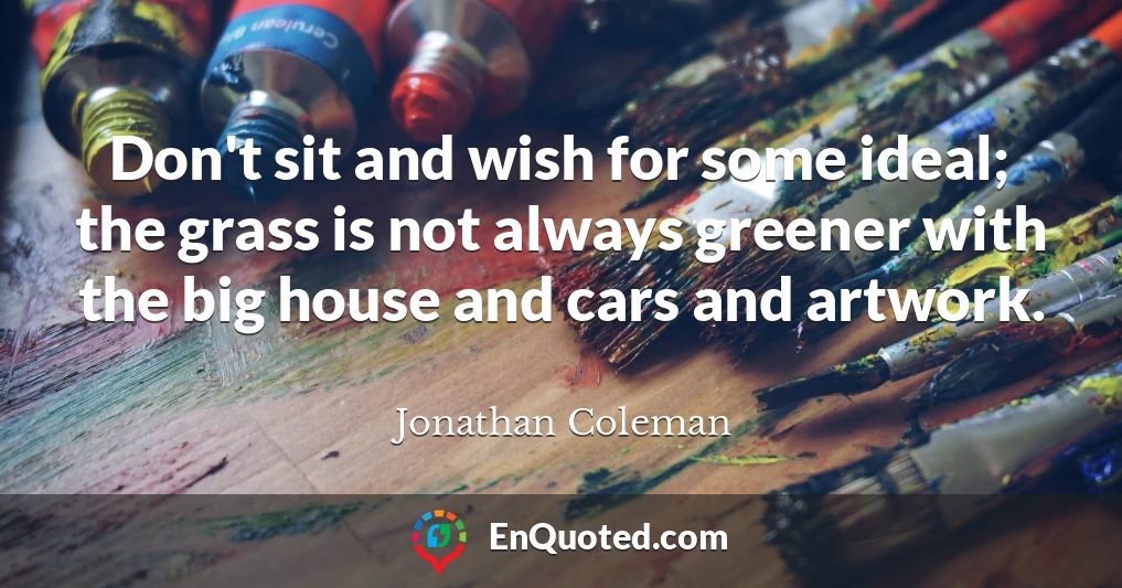 Don't sit and wish for some ideal; the grass is not always greener with the big house and cars and artwork.