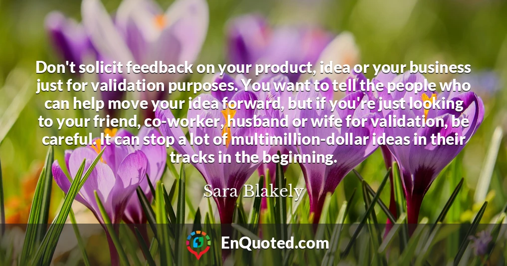 Don't solicit feedback on your product, idea or your business just for validation purposes. You want to tell the people who can help move your idea forward, but if you're just looking to your friend, co-worker, husband or wife for validation, be careful. It can stop a lot of multimillion-dollar ideas in their tracks in the beginning.