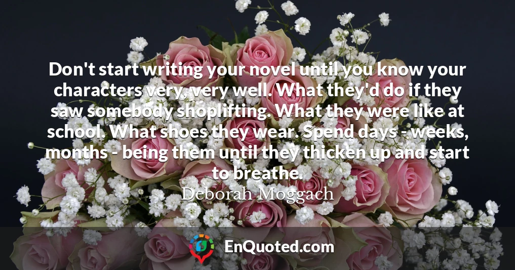 Don't start writing your novel until you know your characters very, very well. What they'd do if they saw somebody shoplifting. What they were like at school. What shoes they wear. Spend days - weeks, months - being them until they thicken up and start to breathe.