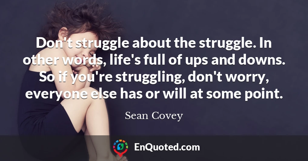 Don't struggle about the struggle. In other words, life's full of ups and downs. So if you're struggling, don't worry, everyone else has or will at some point.