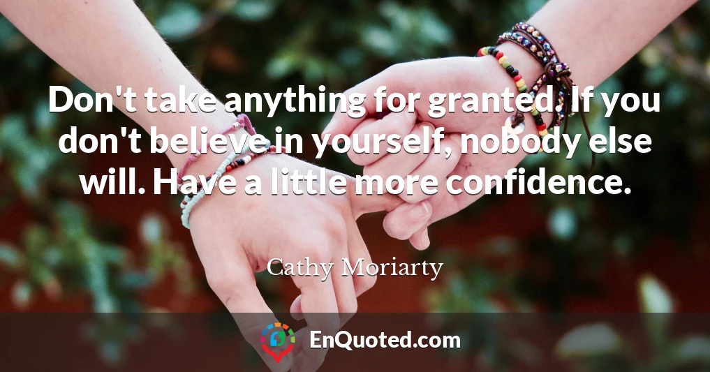 Don't take anything for granted. If you don't believe in yourself, nobody else will. Have a little more confidence.