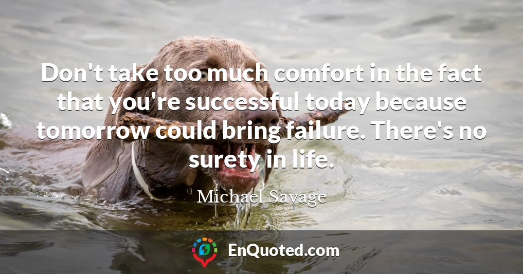 Don't take too much comfort in the fact that you're successful today because tomorrow could bring failure. There's no surety in life.