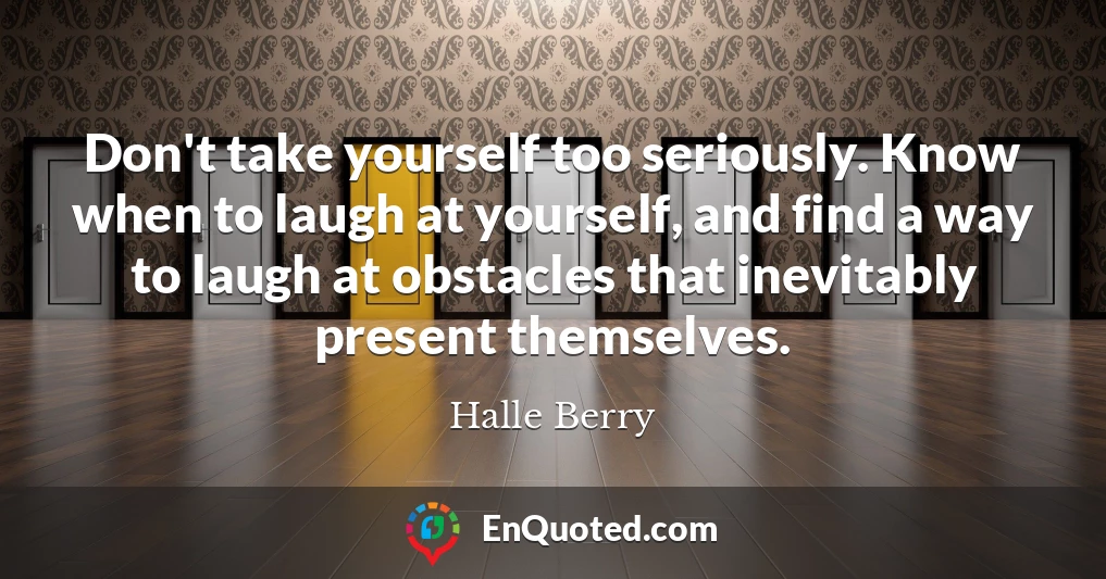 Don't take yourself too seriously. Know when to laugh at yourself, and find a way to laugh at obstacles that inevitably present themselves.