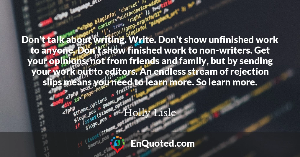 Don't talk about writing. Write. Don't show unfinished work to anyone. Don't show finished work to non-writers. Get your opinions, not from friends and family, but by sending your work out to editors. An endless stream of rejection slips means you need to learn more. So learn more.