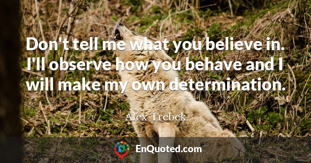 Don't tell me what you believe in. I'll observe how you behave and I will make my own determination.
