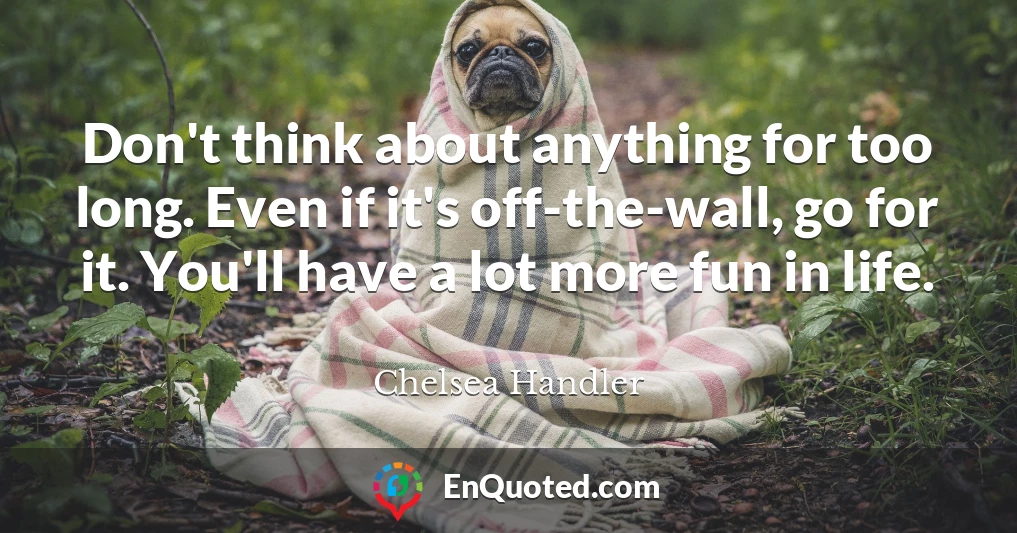 Don't think about anything for too long. Even if it's off-the-wall, go for it. You'll have a lot more fun in life.