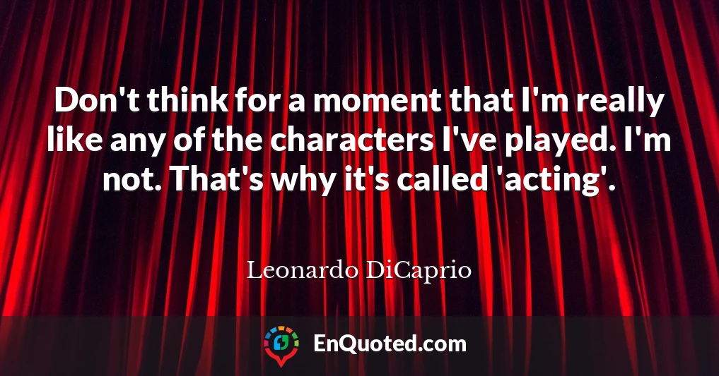 Don't think for a moment that I'm really like any of the characters I've played. I'm not. That's why it's called 'acting'.