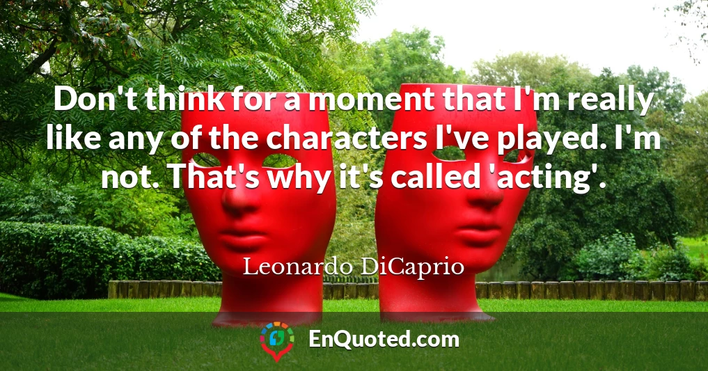 Don't think for a moment that I'm really like any of the characters I've played. I'm not. That's why it's called 'acting'.