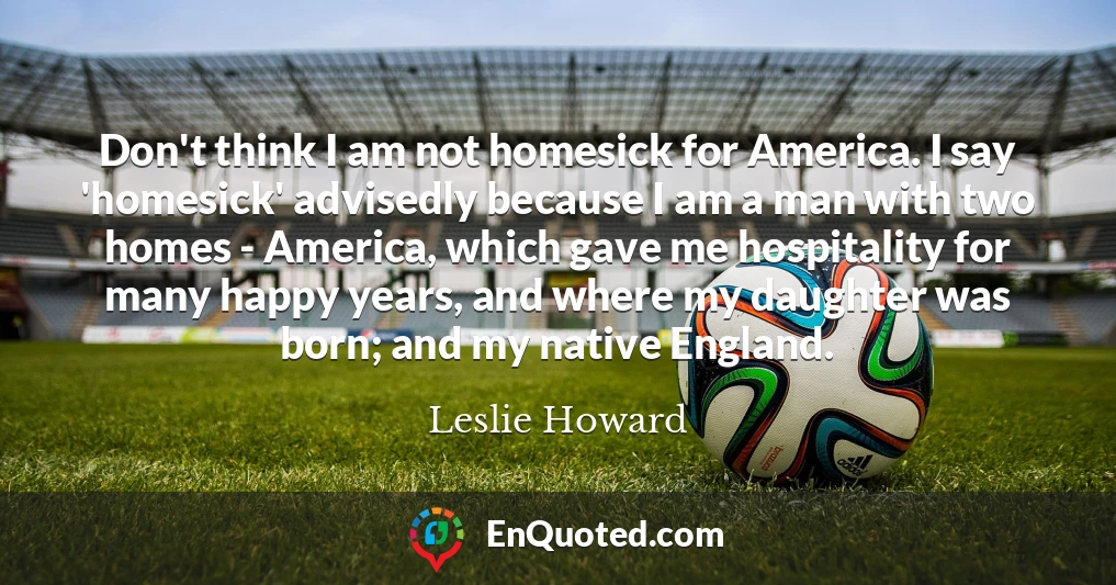 Don't think I am not homesick for America. I say 'homesick' advisedly because I am a man with two homes - America, which gave me hospitality for many happy years, and where my daughter was born; and my native England.