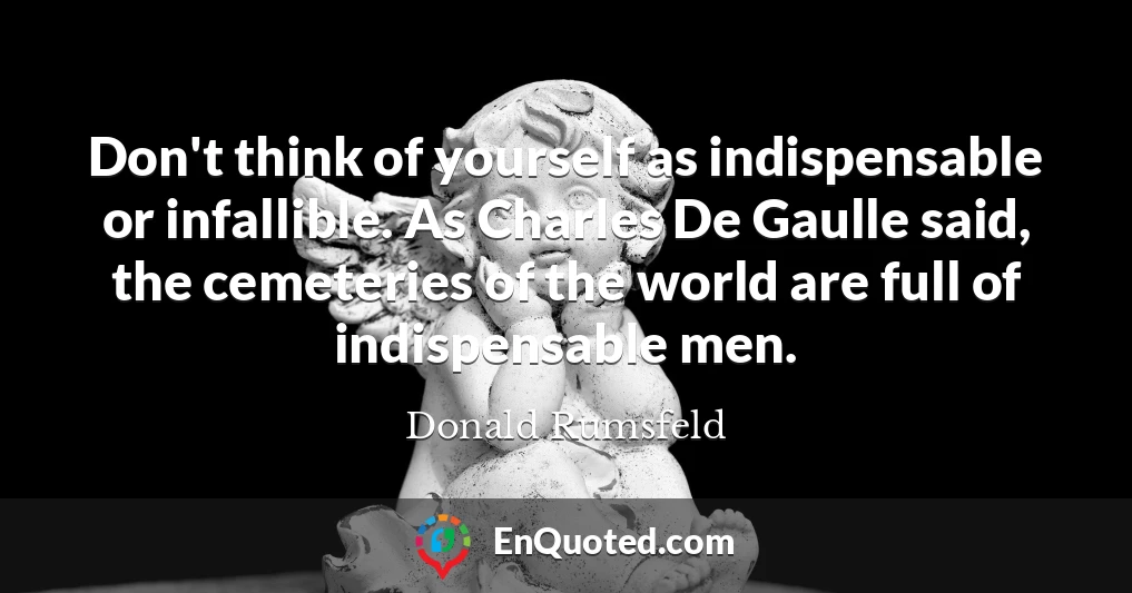 Don't think of yourself as indispensable or infallible. As Charles De Gaulle said, the cemeteries of the world are full of indispensable men.