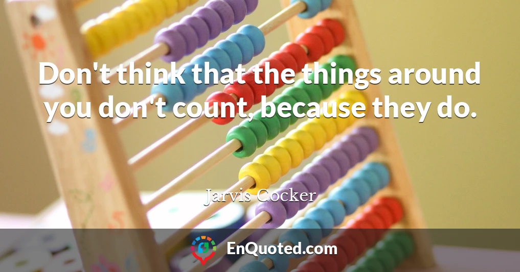 Don't think that the things around you don't count, because they do.
