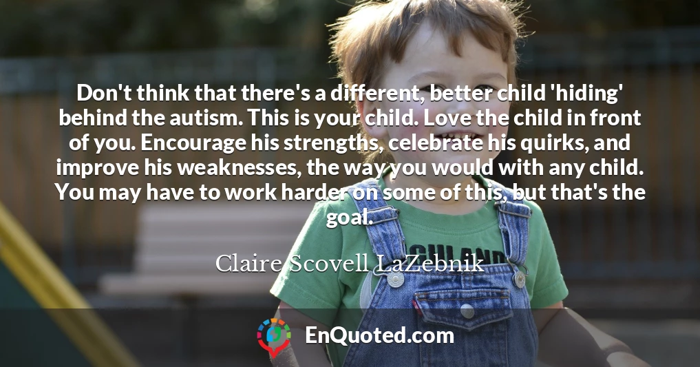 Don't think that there's a different, better child 'hiding' behind the autism. This is your child. Love the child in front of you. Encourage his strengths, celebrate his quirks, and improve his weaknesses, the way you would with any child. You may have to work harder on some of this, but that's the goal.